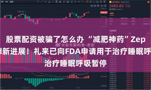 股票配资被骗了怎么办 “减肥神药”Zepbound新进展！礼来已向FDA申请用于治疗睡眠呼吸暂停