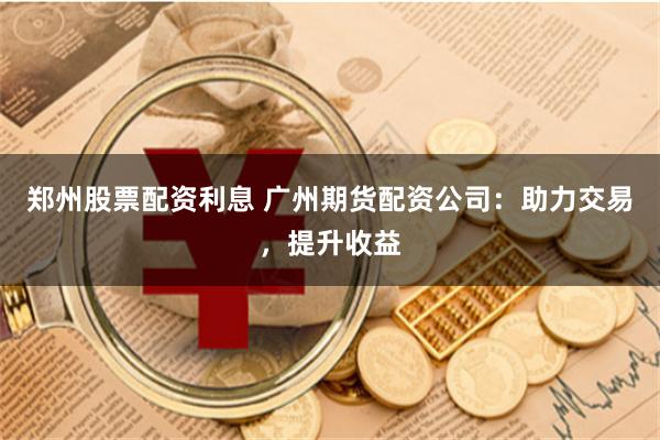 郑州股票配资利息 广州期货配资公司：助力交易，提升收益