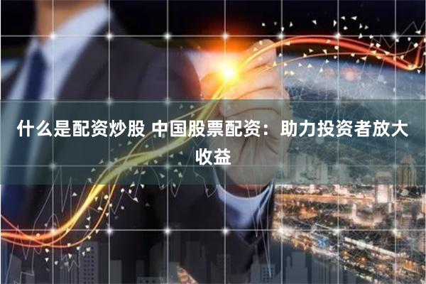 什么是配资炒股 中国股票配资：助力投资者放大收益