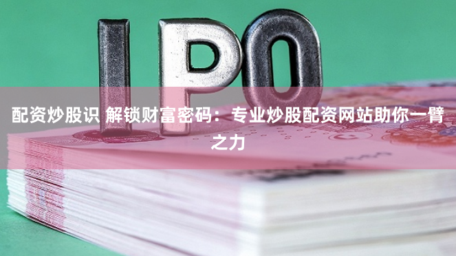 配资炒股识 解锁财富密码：专业炒股配资网站助你一臂之力