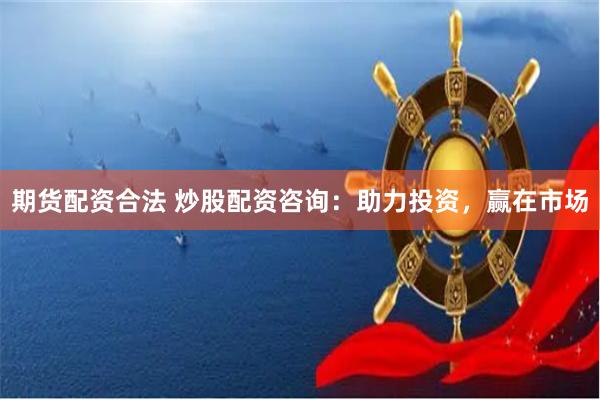 期货配资合法 炒股配资咨询：助力投资，赢在市场