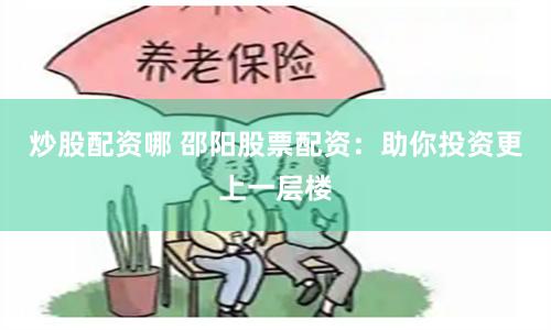 炒股配资哪 邵阳股票配资：助你投资更上一层楼
