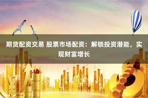 期货配资交易 股票市场配资：解锁投资潜能，实现财富增长