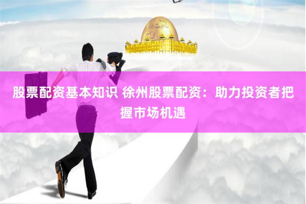 股票配资基本知识 徐州股票配资：助力投资者把握市场机遇
