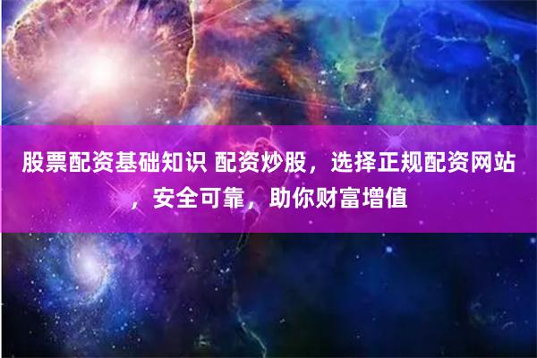 股票配资基础知识 配资炒股，选择正规配资网站，安全可靠，助你财富增值