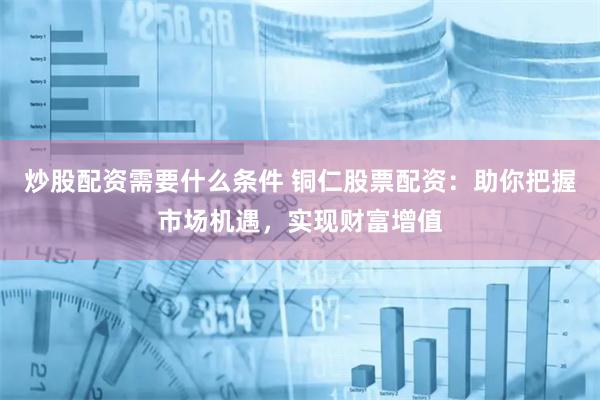 炒股配资需要什么条件 铜仁股票配资：助你把握市场机遇，实现财富增值