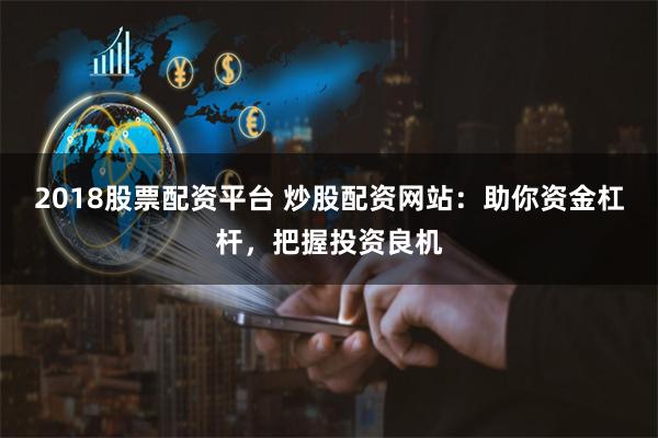 2018股票配资平台 炒股配资网站：助你资金杠杆，把握投资良机