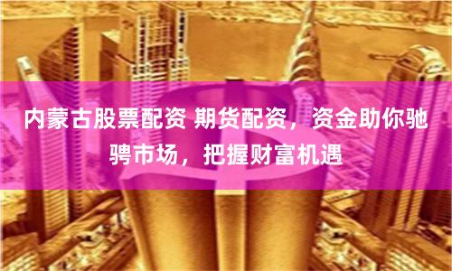 内蒙古股票配资 期货配资，资金助你驰骋市场，把握财富机遇