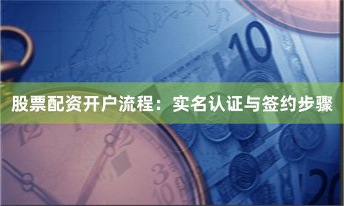 股票配资开户流程：实名认证与签约步骤